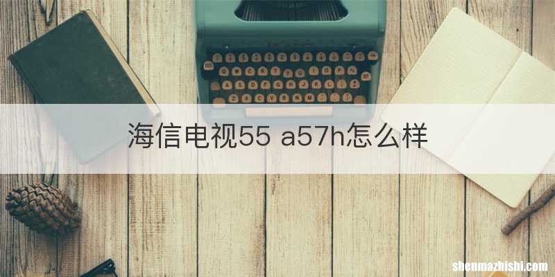 海信电视55 a57h怎么样