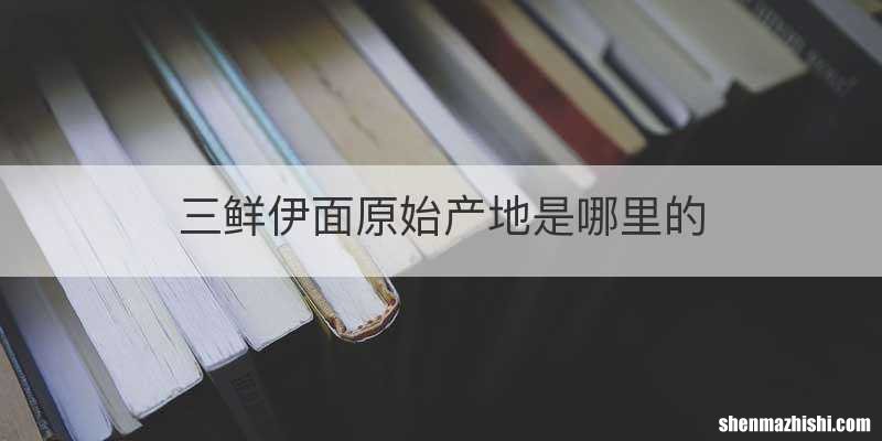 三鲜伊面原始产地是哪里的