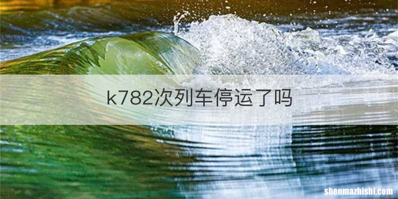 k782次列车停运了吗