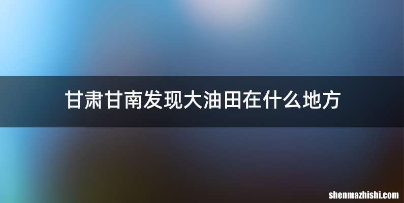 甘肃甘南发现大油田在什么地方