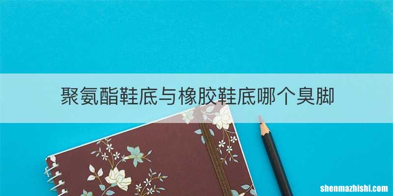 聚氨酯鞋底与橡胶鞋底哪个臭脚