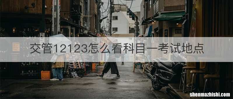 交管12123怎么看科目一考试地点