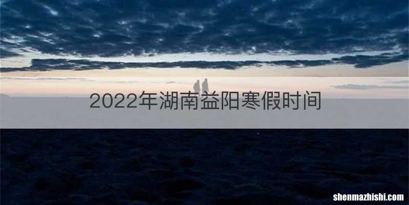 2022年湖南益阳寒假时间