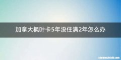 加拿大枫叶卡5年没住满2年怎么办