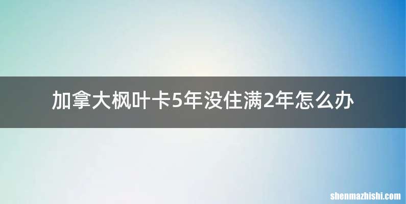 加拿大枫叶卡5年没住满2年怎么办