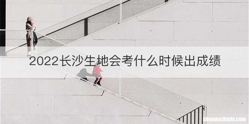 2022长沙生地会考什么时候出成绩
