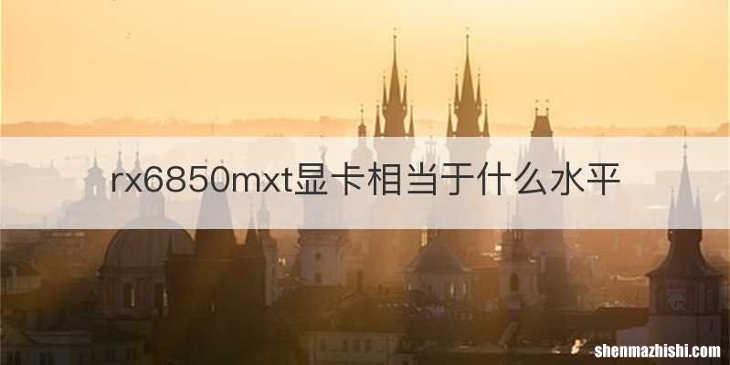 rx6850mxt显卡相当于什么水平