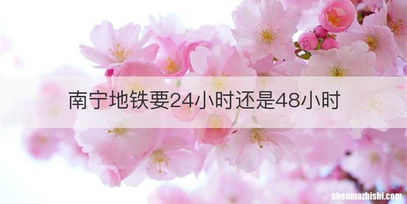 南宁地铁要24小时还是48小时
