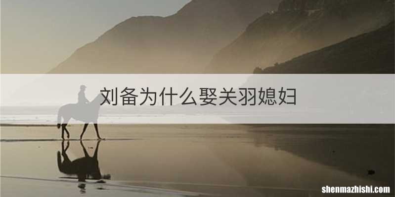 刘备为什么娶关羽媳妇