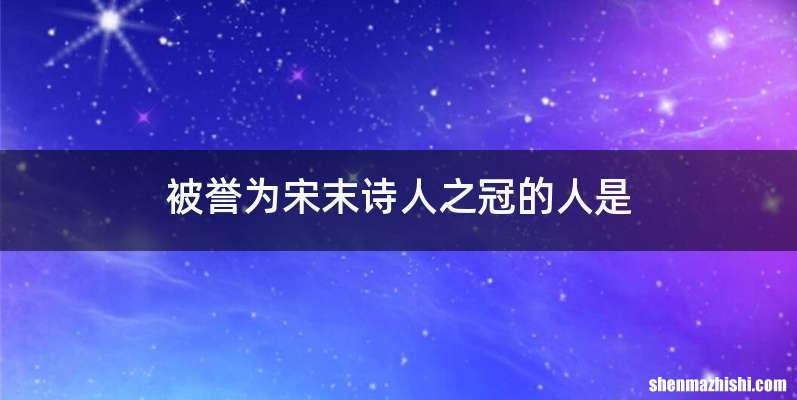 被誉为宋末诗人之冠的人是