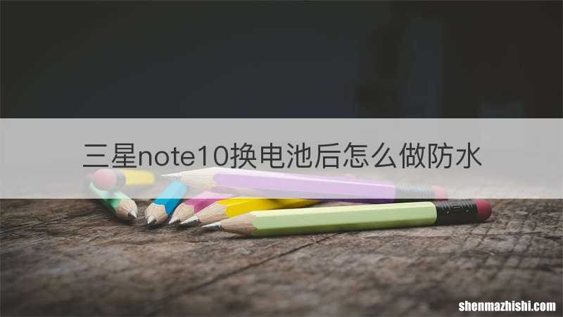 三星note10换电池后怎么做防水