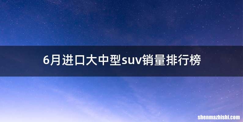 6月进口大中型suv销量排行榜