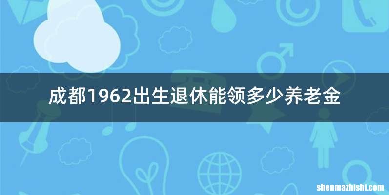 成都1962出生退休能领多少养老金