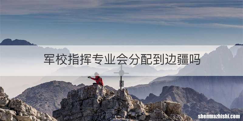 军校指挥专业会分配到边疆吗