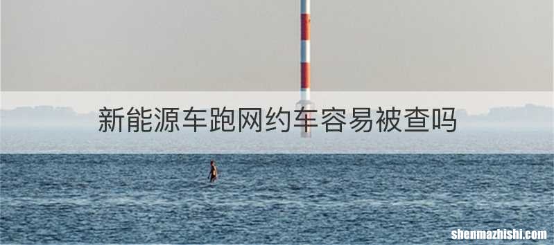 新能源车跑网约车容易被查吗