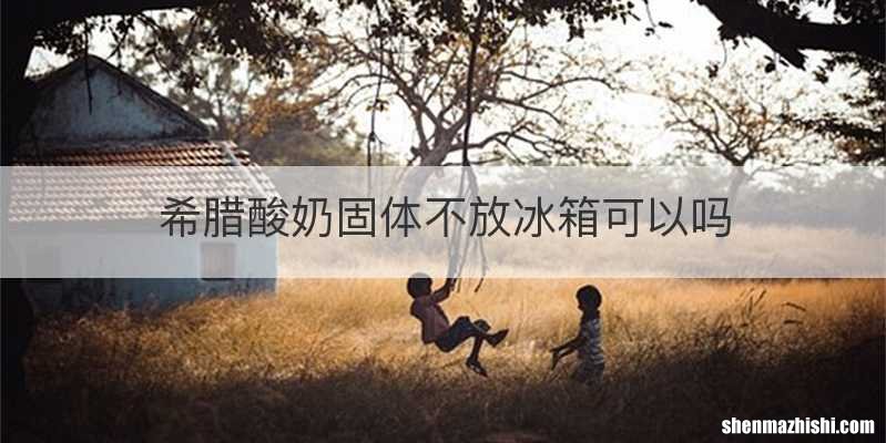 希腊酸奶固体不放冰箱可以吗