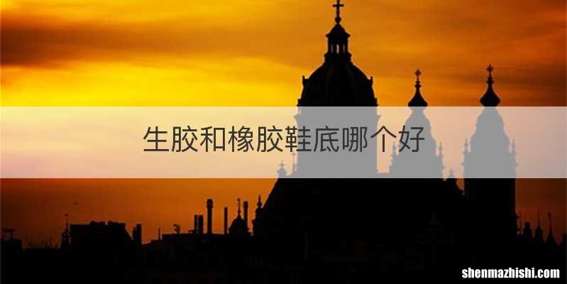 生胶和橡胶鞋底哪个好