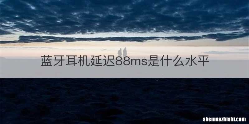 蓝牙耳机延迟88ms是什么水平