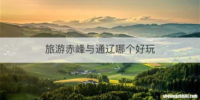 旅游赤峰与通辽哪个好玩