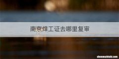 南京焊工证去哪里复审