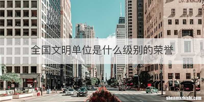 全国文明单位是什么级别的荣誉