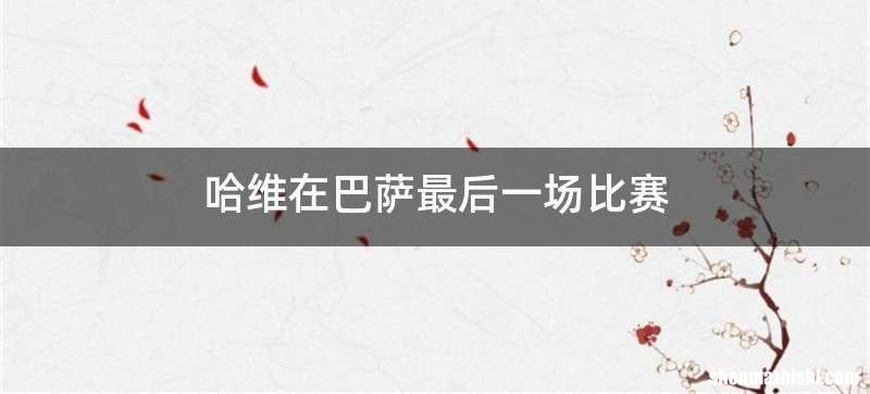 哈维在巴萨最后一场比赛