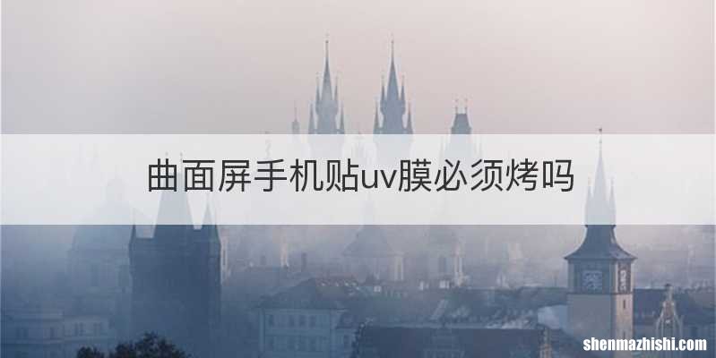 曲面屏手机贴uv膜必须烤吗