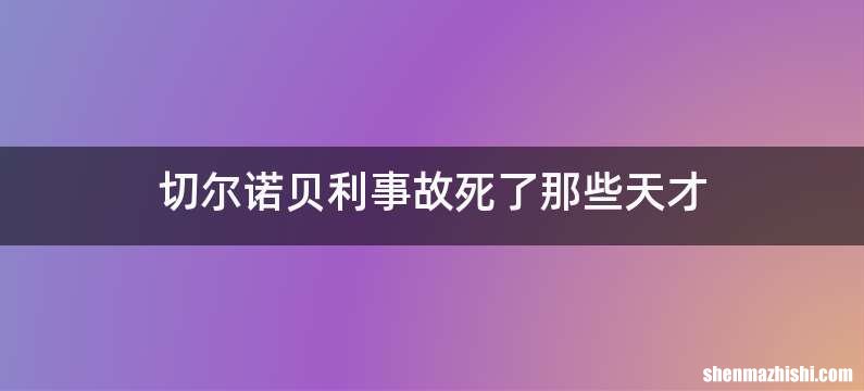 切尔诺贝利事故死了那些天才
