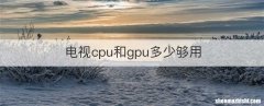 电视cpu和gpu多少够用