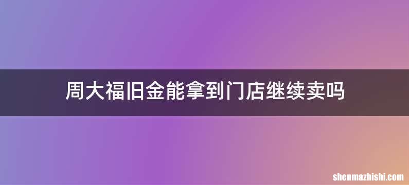 周大福旧金能拿到门店继续卖吗