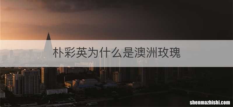 朴彩英为什么是澳洲玫瑰