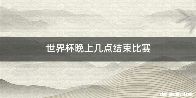 世界杯晚上几点结束比赛