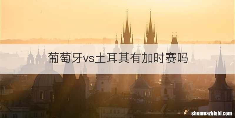 葡萄牙vs土耳其有加时赛吗