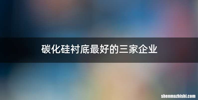 碳化硅衬底最好的三家企业