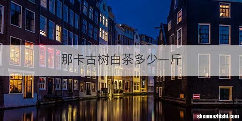 那卡古树白茶多少一斤