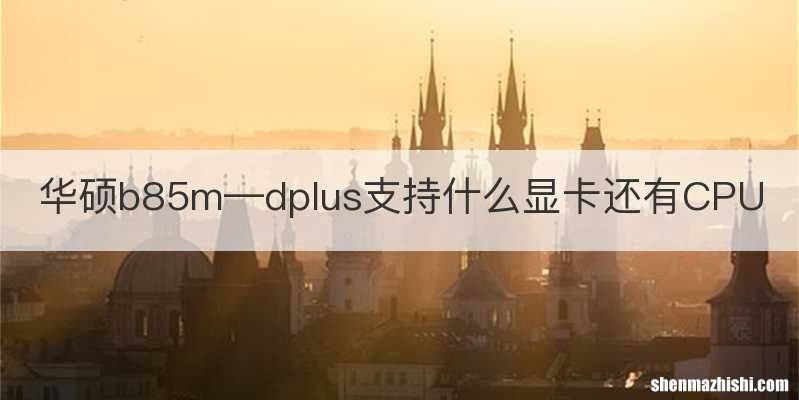 华硕b85m—dplus支持什么显卡还有CPU