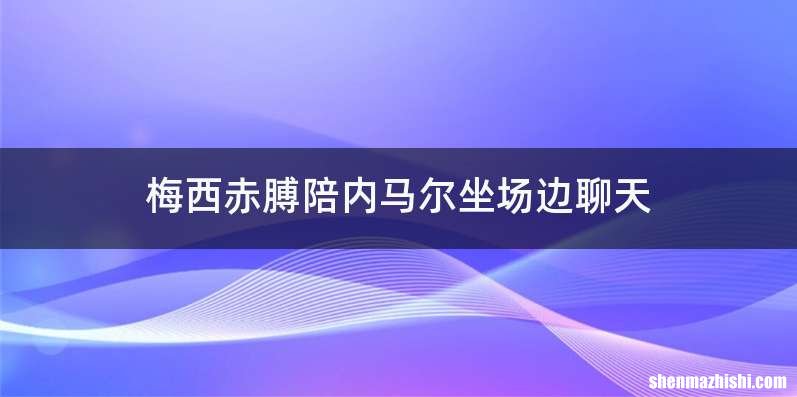 梅西赤膊陪内马尔坐场边聊天