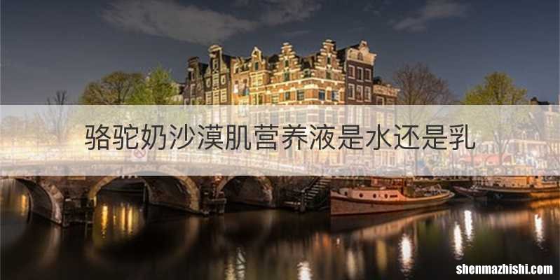 骆驼奶沙漠肌营养液是水还是乳
