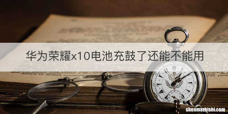 华为荣耀x10电池充鼓了还能不能用