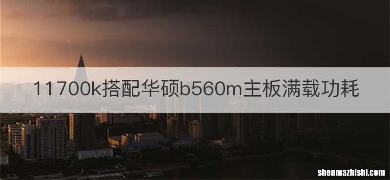 11700k搭配华硕b560m主板满载功耗