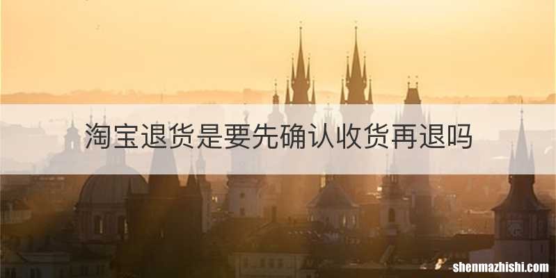 淘宝退货是要先确认收货再退吗
