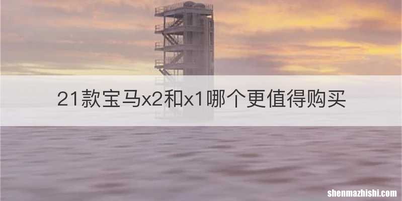 21款宝马x2和x1哪个更值得购买