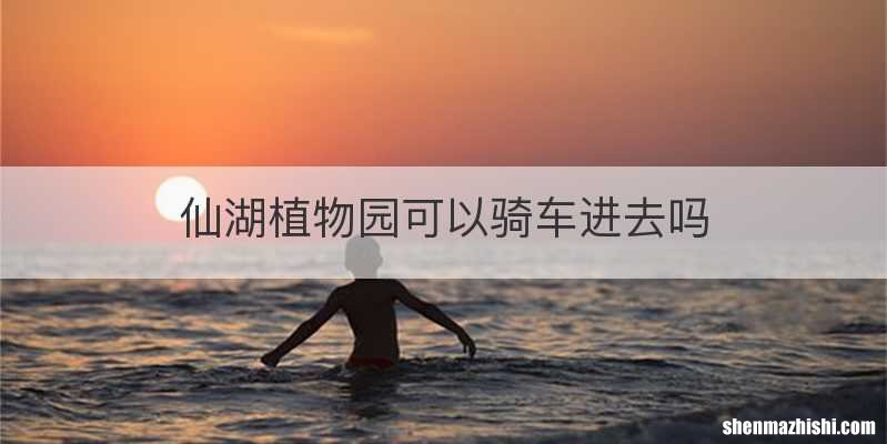 仙湖植物园可以骑车进去吗