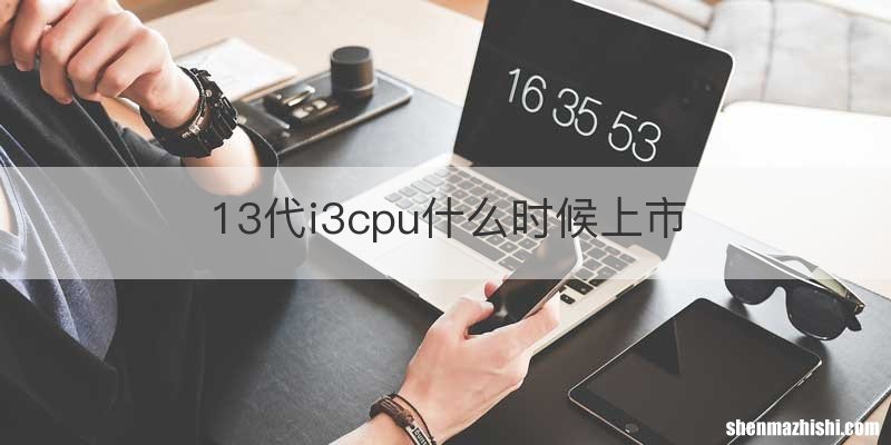 13代i3cpu什么时候上市