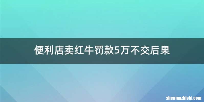 便利店卖红牛罚款5万不交后果