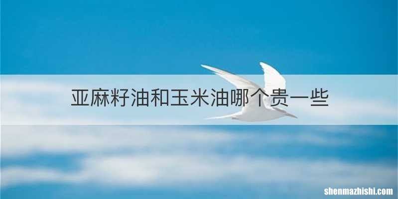 亚麻籽油和玉米油哪个贵一些