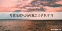 儿童硅胶玩具高温加热多长时间