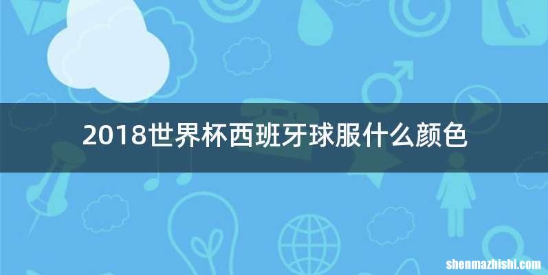 2018世界杯西班牙球服什么颜色