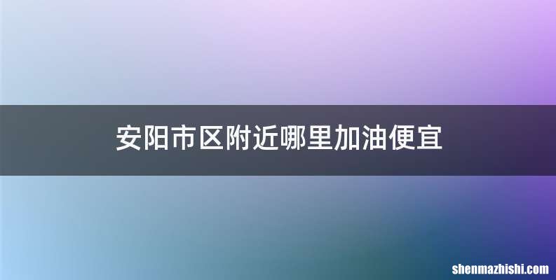 安阳市区附近哪里加油便宜