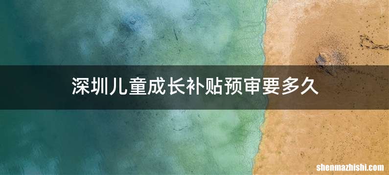 深圳儿童成长补贴预审要多久